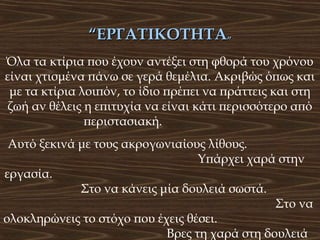 “ΕΡΓΑΤΙΚΟΤΗΤΑ”
Όλα τα κτίρια που έχουν αντέξει στη φθορά του χρόνου
είναι χτισμένα πάνω σε γερά θεμέλια. Ακριβώς όπως και
με τα κτίρια λοιπόν, το ίδιο πρέπει να πράττεις και στη
ζωή αν θέλεις η επιτυχία να είναι κάτι περισσότερο από
περιστασιακή.
Αυτό ξεκινά με τους ακρογωνιαίους λίθους.
Υπάρχει χαρά στην
εργασία.
Στο να κάνεις μία δουλειά σωστά.
Στο να
ολοκληρώνεις το στόχο που έχεις θέσει.
Βρες τη χαρά στη δουλειά

 