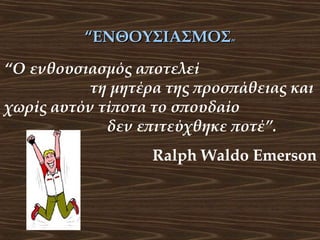“ΕΝΘΟΥΣΙΑΣΜΟΣ”
“Ο ενθουσιασμός αποτελεί
τη μητέρα της προσπάθειας και
χωρίς αυτόν τίποτα το σπουδαίο
δεν επιτεύχθηκε ποτέ”.
Ralph Waldo Emerson

 