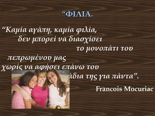 “ΦΙΛΙΑ”
“Καμία αγάπη, καμία φιλία,
δεν μπορεί να διασχίσει
το μονοπάτι του
πεπρωμένου μας
χωρίς να αφήσει επάνω του
τα σημάδια της για πάντα”.
Francois Mocuriac

 