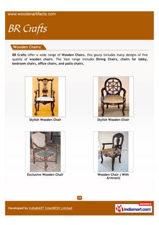 Wooden Chairs:

BR Crafts offer a wide range of Wooden Chairs, this group includes many designs of fine
quality of wooden chairs. The Vast range includes Dining Chairs, chairs for lobby,
bedroom chairs, office chairs, and patio chairs.




          Stylish Wooden Chair                       Antique Wooden Chair




         Exclusive Wooden Chair                           Wooden Chair
 