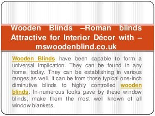 Wooden Blinds have been capable to form a
universal implication. They can be found in any
home, today. They can be establishing in various
ranges as well. It can be from those typical one-inch
diminutive blinds to highly controlled wooden
blinds. In-numerous looks gave by these window
blinds, make them the most well known of all
window blankets.
Wooden Blinds –Roman blinds
Attractive for Interior Décor with –
mswoodenblind.co.uk
 
