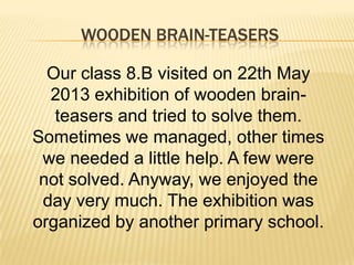 WOODEN BRAIN-TEASERS
Our class 8.B visited on 22th May
2013 exhibition of wooden brainteasers and tried to solve them.
Sometimes we managed, other times
we needed a little help. A few were
not solved. Anyway, we enjoyed the
day very much. The exhibition was
organized by another primary school.

 
