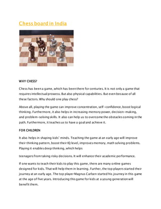 Chess board in India
WHY CHESS?
Chess has been a game, which has been there for centuries. It is not only a game that
requires intellectual prowess. But also physical capabilities. But even because of all
these factors. Why should one play chess?
Above all, playing the game can improve concentration, self-confidence, boost logical
thinking. Furthermore, it also helps in increasing memory power, decision-making,
and problem-solving skills. It also can help us to overcome the obstacles coming in the
path. Furthermore, it teaches us to have a goal and achieve it.
FOR CHILDREN
It also helps in shaping kids’ minds. Teaching the game at an early age will improve
their thinking pattern, boost their IQ level, improves memory, math solving problems.
Playing it enables deep thinking, which helps
teenagers from taking risky decisions. It will enhance their academic performance.
If one wants to teach their kids to play this game, there are many online games
designed for kids. That will help them in learning. Further, the top players started their
journey at an early age. The top player Magnus Carlsen started his journey in this game
at the age of five years. Introducing this game for kids at a young generation will
benefit them.
 