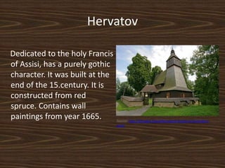 Hervatov
Dedicated to the holy Francis
of Assisi, has a purely gothic
character. It was built at the
end of the 15.century. It is
constructed from red
spruce. Contains wall
paintings from year 1665. Source: http://slovakia.travel/hervartov-kostol-sv-frantiska-z-
assisi
 