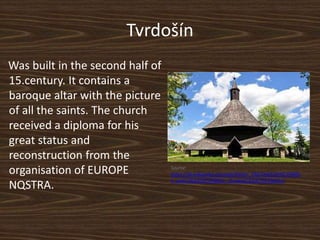 Tvrdošín
Was built in the second half of
15.century. It contains a
baroque altar with the picture
of all the saints. The church
received a diploma for his
great status and
reconstruction from the
organisation of EUROPE
NQSTRA.
Source:
https://sk.wikipedia.org/wiki/Kostol_V%C5%A1etk%C3%BDc
h_sv%C3%A4t%C3%BDch_(Tvrdo%C5%A1%C3%ADn)
 