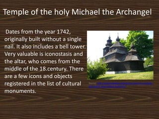 Temple of the holy Michael the Archangel
Dates from the year 1742,
originally built without a single
nail. It also includes a bell tower.
Very valuable is iconostasis and
the altar, who comes from the
middle of the 18.century. There
are a few icons and objects
registered in the list of cultural
monuments.
Source: http://gotocarpathia.sk/dreveny-chram-sv-michala-
archanjela-nova-sedlica-humenne/
 