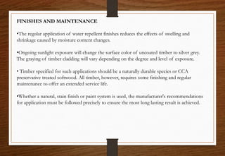 FINISHES AND MAINTENANCE
•The regular application of water repellent finishes reduces the effects of swelling and
shrinkage caused by moisture content changes.
•Ongoing sunlight exposure will change the surface color of uncoated timber to silver grey.
The graying of timber cladding will vary depending on the degree and level of exposure.
• Timber specified for such applications should be a naturally durable species or CCA
preservative treated softwood. All timber, however, requires some finishing and regular
maintenance to offer an extended service life.
•Whether a natural, stain finish or paint system is used, the manufacturer's recommendations
for application must be followed precisely to ensure the most long lasting result is achieved.
 