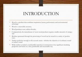 INTRODUCTION
• Wood is a product that combines inspiration, beauty, performance and environmental
advantage.
• Wood is a renewable resource;
• Wood products store carbon dioxide;
• Comparatively, the manufacture of most wood products requires smaller amounts of energy;
and
• Residues generated through the processing of wood can be reused in a variety of positive
ways.
• Timber performs strongly in the acoustic arena - whether the objective is to enhance sound
or reduce sound
• While timber is indeed a combustible material, in construction it has significant insulating
properties and burns in a slow, predictable and measurable way
 