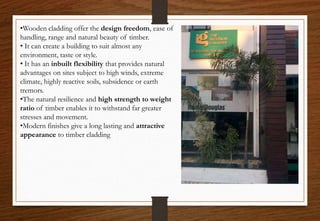 •Wooden cladding offer the design freedom, ease of
handling, range and natural beauty of timber.
• It can create a building to suit almost any
environment, taste or style.
• It has an inbuilt flexibility that provides natural
advantages on sites subject to high winds, extreme
climate, highly reactive soils, subsidence or earth
tremors.
•The natural resilience and high strength to weight
ratio of timber enables it to withstand far greater
stresses and movement.
•Modern finishes give a long lasting and attractive
appearance to timber cladding
 