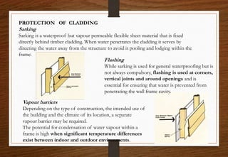 PROTECTION OF CLADDING
Sarking
Sarking is a waterproof but vapour permeable flexible sheet material that is fixed
directly behind timber cladding. When water penetrates the cladding it serves by
directing the water away from the structure to avoid it pooling and lodging within the
frame.
Vapour barriers
Depending on the type of construction, the intended use of
the building and the climate of its location, a separate
vapour barrier may be required.
The potential for condensation of water vapour within a
frame is high when significant temperature differences
exist between indoor and outdoor environments.
Flashing
While sarking is used for general waterproofing but is
not always compulsory, flashing is used at corners,
vertical joints and around openings and is
essential for ensuring that water is prevented from
penetrating the wall frame cavity.
 