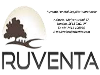 Ruventa Funeral Supplies Warehouse
Address: Malyons road 47,
London, SE13 7XD, UK
T.: +44 7411 100965
E-mail:rokas@ruventa.com
 