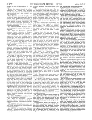 H4276                                              CONGRESSIONAL RECORD — HOUSE                                                              June 9, 2010
                                            showed us how to accomplish it,’’ end                   of John Wooden, the great coach from                    how strongly I feel about my alma mater . . .
                                            quote.                                                  UCLA.                                                   my dog happens to be named Bruin.
                                              Today, the highest award in college                      The resolution, by the way, that we                     It is a humbling moment to rise on behalf of
                                            basketball is named the Wooden                          are discussing today was originally in-                 thousands of UCLA alumni who are proud not
                                            Award, which honors the Nation’s best                   troduced by my colleague HENRY WAX-                     just to graduate from a great university but to
                                            player in both men’s and women’s col-                   MAN, who spoke a while ago. HENRY’s                     be associated with John Wooden, the pre-
                                            lege basketball.                                        district includes UCLA within its terri-                eminent basketball coach for all time.
                                              John Wooden coached, taught, and                      tory. And HENRY and I have worked to-                      From 1964 to 1975, his Bruin teams won 10
                                            lived with honor. He was a very special                 gether for many, many years and have                    national championships, including seven in a
                                            human being. And this is a Hoosier of                   had in common the fact that we are                      row. No other men’s basketball coach has
                                            which many of us are distinguishedly                    both, kind of, red-hot graduates of                     won more than four. He led UCLA to four per-
                                            proud about. I know, California, you                    UCLA.                                                   fect seasons. No other coach has had more
                                            also love to claim him. I think all of                     We don’t agree upon everything. In                   than one undefeated season. Wooden’s teams
                                            America can claim him. He is a distin-                  fact, some would suggest we almost                      won with legendary players known the world
                                            guished gentleman.                                      never agree. The reality is, though,                    over and were victorious with players whose
                                              Ms. SHEA-PORTER. Madam Speak-                         that HENRY and I have worked together                   names are remembered only by the UCLA
                                            er, I continue to reserve the balance of                for many, many years, and I’m very                      faithful.
                                            my time.                                                proud of the fact that he’s a close                        But Coach Wooden was so much more than
                                              Mr. ROE of Tennessee. Madam                           friend.                                                 statistics, championships, and career honors.
                                            Speaker, I yield 3 minutes to the gen-                     Beyond that, let me say that the                     He was a reminder of values both endearing
                                            tleman from California (Mr. DREIER).                    House might be interested to know                       and enduring during a time of great social and
                                              Mr. DREIER. Madam Speaker, I                          that HENRY and I are such fans of                       political upheaval. Bruins and basketball lovers
                                            thank my friend for yielding. And I                     UCLA that he actually allowed me to                     could disagree over the headlines in the news-
                                            have to say that, with the exception of                 name my dog Bruin. And Bruin walks                      papers but could unite around the humble
                                            the two floor managers here, we have a                  to work with me every day, and, in                      leadership of Coach Wooden.
                                            Hoosier, Mr. BUYER, and of course two                                                                              It is his role as an educator where he has
                                                                                                    fact, he’s over in my office watching
                                            UCLA graduates, Mr. WAXMAN, who’s                                                                               made his greatest mark. Wooden developed
                                                                                                    this on the floor and will be most in-
                                                                                                                                                            the ‘‘Pyramid of Success’’ a simple, yet pro-
                                            already spoken, and Mr. LEWIS, who is                   trigued by the fact that people finally
                                                                                                                                                            found, representation of the ideals that form
                                            going to follow.                                        are recognizing John and Nell Wooden
                                              As we take this time to very appro-                                                                           the basis of Wooden’s outlook on life and ex-
                                                                                                    for the wonderful, wonderful contribu-
                                                                                                                                                            plain much of his success on and off the
                                            priately remember an amazing life,                      tion they’ve made to our country.
                                                                                                                                                            court. Emphasizing such traits as skill, poise,
                                            someone who—as was pointed out when                        Ms. SHEA-PORTER. I continue to re-
                                                                                                                                                            and confidence, the Pyramid of Success has
                                            Mr. BUYER mentioned his birth date,                     serve the balance of my time.
                                                                                                                                                            helped millions be their best when their best
                                            October would have marked his 100th                        Mr. ROE of Tennessee. Madam
                                                                                                                                                            was needed.
                                            birthday. So Coach Wooden lived vir-                    Speaker, I will close by saying that                       Wooden’s maxims benefit us all. Be quick,
                                            tually an entire century.                               this country has been much better for                   but don’t hurry. It’s not how tall you are, but
                                              And I was struck with the quote that                  the presence of John Wooden here and                    how tall you play. Character is what you really
                                            Mr. WAXMAN reminded us of, that                         the role model that he’s applied for so                 are; reputation is what you are perceived to
                                            you’ve never lived a perfect day until                  many young people. And I would sug-                     be.
                                            you’ve done something for someone                       gest that you go out and read his book,                    Wooden’s supreme devotion was to his fam-
                                            that cannot repay you. And Coach                        or books.                                               ily. He married his beloved Nell, the only
                                            Wooden is an individual who had a hu-                      And one of the quotes, and I’m para-                 woman he ever dated, and wrote her love let-
                                            mility but a great inner strength.                      phrasing this, that struck me that he                   ters every month on the anniversary of her
                                              And one of the things that was very                   has said—I think his players would say                  passing. When UCLA’s basketball court at
                                            apparent as you watched him coach                       Woodenisms—but it is: ‘‘It’s much                       Pauley Pavilion was recently renamed in their
                                            and as you saw him involve himself                      more important what kind of indi-                       honor Wooden insisted her name came first.
                                            with students and with so many others                   vidual you are than what kind of ath-                   He and his wife symbolized the very best of
                                            in the community, there was that                        lete you were.’’ And I think we all need                family life.
                                            gentleness and strength of character                    to keep that in mind as we go forward                      Coach Wooden often said ‘‘make each day
                                            that did belie that resolve that he had.                in our day.                                             your masterpiece.’’ While he had many days
                                            But, at the same time, he’s someone                        And I appreciate the opportunity to                  that were masterpieces, the 99 years John
                                            who was able to be a real winner.                       be able to honor Coach Wooden today,                    Wooden graced us with his presence were his
                                              And I think it was pointed out very                   one of my heroes.                                       magnum opus.
                                            appropriately right after his passing                      I yield back the balance of my time.                    Ms. RICHARDSON. Madam Speaker, I rise
                                            when Bill Walton and Kareem Abdul                          Ms. SHEA-PORTER. Madam Speak-                        today in support of H. Res. 1427 which honors
                                            Jabbar stood on the floor of the court                  er, I would also like to point out I have               the life of John Wooden, the legendary bas-
                                            for the team that in the not-too-dis-                   a basketball player in my home, and I                   ketball coach of the UCLA Bruins, who died
                                            tant future is going to become the NBA                  certainly had the biography because                     this past Sunday, June 6, at the age of 99.
                                            champion, the Los Angeles Lakers, and                   the man that we’re talking about, the                      Coach Wooden’s success as a college bas-
                                            remembered the life of Coach Wooden.                    great hero, John Robert Wooden, did                     ketball head coach is unparalleled. But his on-
                                              And so I want to join with my col-                    indeed show Americans how to play a                     court success was matched by the positive im-
                                            leagues in extending our thoughts and                   sport and how to play it honorably and                  pact that he had on the lives of his players.
                                            prayers to the family members and to                    how to play on and off the court.                       Coach Wooden was the very embodiment of
                                            all of the students who were able to                       I urge my colleagues to vote ‘‘yes’’                 what a coach should be. He was a teacher, a
                                            benefit from the amazing life of Coach                  on this resolution.                                     mentor, and a friend. As an alumnus of UCLA
                                            John Wooden.                                               Mr. LEWIS of California. Madam Speaker, I            and a former college basketball player, I am
                                              Ms. SHEA-PORTER. I continue to re-                    rise today to honor the extraordinary life of           inspired and awed by Coach Wooden’s legacy
                                            serve the balance of my time.                           John Wooden who became an angel at age                  and proud of his contributions to the game of
                                              Mr. ROE of Tennessee. Madam                           99 on June 4, 2010. Our thoughts and prayers            basketball.
                                            Speaker, I yield 3 minutes to the hon-                  are with his family and friends during this dif-           Born in 1910 in Hall, Indiana, John Wooden
                                            orable gentleman from California (Mr.                   ficult time.                                            began his basketball career at Martinsville
tjames on DSKG8SOYB1PROD with HOUSE




                                            LEWIS).                                                    I appreciate the efforts of my colleague, fel-       High School, where he helped lead his team
                                              (Mr. LEWIS of California asked and                    low UCLA graduate, and friend HENRY WAX-                to a state championship. He went on to star at
                                            was given permission to revise and ex-                  MAN who authored this resolution honoring               Purdue University, where he was a three-time
                                            tend his remarks.)                                      Coach Wooden. While HENRY and I haven’t al-             All-American and the 1932 national collegiate
                                              Mr. LEWIS of California. Madam                        ways agreed on policy issues, I have long val-          player of the year. He is the first and only per-
                                            Speaker, I too rise today to express my                 ued his friendship and our shared love of all           son inducted into the Naismith Basketball Hall
                                            deep appreciation for the life and work                 things UCLA. For those who do not know just             of Fame as both a player and a coach.



                                      VerDate Mar 15 2010   02:14 Jun 10, 2010   Jkt 089060   PO 00000   Frm 00028   Fmt 4634   Sfmt 9920   E:CRFMK09JN7.052   H09JNPT1
 