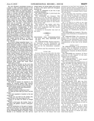 June 9, 2010                                       CONGRESSIONAL RECORD — HOUSE                                                                   H4277
                                               But John Wooden’s remarkable success as              missed dearly, but whose legacy will continue           amendments as may have been adopted. The
                                            a player is often overlooked because of the             to shine in the sports world and throughout             previous question shall be considered as or-
                                            historic achievements of his coaching career.           American life.                                          dered on the bill and amendments thereto to
                                                                                                                                                            final passage without intervening motion ex-
                                            John Wooden began his coaching career at                  I urge my colleagues to join me in sup-
                                                                                                                                                            cept one motion to recommit with or with-
                                            UCLA in 1948 and immediately established a              porting this resolution.                                out instructions.
                                            record of success that has made him an                    Ms. SHEA-PORTER. I yield back the                       SEC. 2. The Chair may entertain a motion
                                            American icon and the gold standard of col-             balance of my time.                                     that the Committee rise only if offered by
                                            lege basketball coaches. Coach Wooden led                 The SPEAKER pro tempore. The                          the chair of the Committee on Financial
                                            the UCLA Bruins to 10 national champion-                question is on the motion offered by                    Services or his designee. The Chair may not
                                            ships, a record no other coach in college bas-          the gentlewoman from New Hampshire                      entertain a motion to strike out the enact-
                                            ketball history has come close to matching.             (Ms. SHEA-PORTER) that the House sus-                   ing words of the bill (as described in clause
                                            Between 1967 and 1973, Coach Wooden’s                   pend the rules and agree to the resolu-                 9 of rule XVIII).
                                                                                                                                                              SEC. 3. It shall be in order at any time
                                            Bruins won an incredible 7 consecutive na-              tion, H. Res. 1427.
                                                                                                                                                            through the legislative day of June 11, 2010,
                                            tional championships. No other coach has                  The question was taken; and (two-                     for the Speaker to entertain motions that
                                            more than three. In addition, he led the Bruins         thirds being in the affirmative) the                    the House suspend the rules. The Speaker or
                                            to 19 conference championships, 12 Final                rules were suspended and the resolu-                    her designee shall consult with the Minority
                                            Four appearances, 4 perfect seasons, and a              tion was agreed to.                                     Leader or his designee on the designation of
                                            remarkable 88 game winning streak, which re-              A motion to reconsider was laid on                    any matter for consideration pursuant to
                                            mains the longest in history. The record 38             the table.                                              this section.
                                            game NCAA tournament winning streak that                                                                          The SPEAKER pro tempore. The gen-
                                                                                                                      f
                                            his Bruins compiled in winning the first 9 na-                                                                  tleman from Colorado is recognized for
                                            tional championships is surely as close to un-                                 b 1315                           1 hour.
                                            beatable a record as any in all of sports. The                                                                    Mr. PERLMUTTER. For purposes of
                                                                                                    PROVIDING FOR CONSIDERATION
                                            next longest winning streak is a mere 14                                                                        debate only, I yield the customary 30
                                                                                                      OF H.R. 5072, FHA REFORM ACT
                                            games, compiled by the Duke Blue Devils                                                                         minutes to the gentleman from Texas
                                                                                                      OF 2010
                                            from 1992–94.                                                                                                   (Mr. SESSIONS). All time yielded during
                                               As a former college basketball player, I un-           Mr. PERLMUTTER. Madam Speaker,                        consideration of the rule is for debate
                                            derstand the long hours of hard work and in-            by direction of the Committee on                        only.
                                            tense dedication needed to achieve a single             Rules, I call up House Resolution 1424                                   GENERAL LEAVE
                                            winning season. So, the monumental record of            and ask for its immediate consider-
                                                                                                                                                              Mr. PERLMUTTER. I ask unanimous
                                            success compiled by Coach Wooden is stag-               ation.
                                                                                                                                                            consent that all Members be given 5
                                            gering. But, as Coach Wooden would be the                 The Clerk read the resolution, as fol-
                                                                                                                                                            legislative days in which to revise and
                                            first to explain, his monumental achievements           lows:
                                                                                                                                                            extend their remarks on House Resolu-
                                            were the product of an intense focus on the                               H. RES. 1424
                                                                                                                                                            tion 1424.
                                            details. Coach Wooden was famous for start-               Resolved, That at any time after the adop-              The SPEAKER pro tempore. Is there
                                            ing the first day of practice each season with          tion of this resolution the Speaker may, pur-
                                                                                                    suant to clause 2(b) of rule XVIII, declare the
                                                                                                                                                            objection to the request of the gen-
                                            a tutorial on how to properly put on athletic                                                                   tleman from Colorado?
                                                                                                    House resolved into the Committee of the
                                            socks in order to avoid blisters. It was this out-                                                                There was no objection.
                                                                                                    Whole House on the state of the Union for
                                            look on the game—this understanding that at-            consideration of the bill (H.R. 5072) to im-              Mr. PERLMUTTER. I yield myself
                                            tention to detail is a fundamental first step to        prove the financial safety and soundness of             such time as I may consume.
                                            achieving great things—that made Coach                  the FHA mortgage insurance program. The                   The rule provides for consideration of
                                            Wooden such a master.                                   first reading of the bill shall be dispensed
                                                                                                                                                            House bill 5072, the FHA Reform Act of
                                               John Wooden’s success on the court was               with. All points of order against consider-
                                                                                                    ation of the bill are waived except those aris-         2010. It is a structured rule which
                                            topped only by the positive effect that he had
                                                                                                    ing under clause 9 or 10 of rule XXI. General           makes in order 13 amendments. The
                                            on the lives of his players. All of Coach
                                                                                                    debate shall be confined to the bill and shall          rule waives all points of order against
                                            Wooden’s players will attest that, while he
                                                                                                    not exceed one hour equally divided and con-            the bill except those arising under
                                            surely made them better basketball players,             trolled by the chair and ranking minority               clause 9 and 10 of rule XXI. It further
                                            his most lasting impact on their lives was his          member of the Committee on Financial                    considers the amendment in the nature
                                            ability to make them better people. Coach               Services. After general debate the bill shall           of a substitute from the Financial
                                            Wooden was an educator and a mentor in the              be considered for amendment under the five-
                                                                                                                                                            Services Committee be considered as
                                            truest sense. More than personal talent, he             minute rule. It shall be in order to consider
                                                                                                    as an original bill for the purpose of amend-           read. Finally, the rule provides author-
                                            stressed the importance of loyalty, companion-
                                                                                                    ment under the five-minute rule the amend-              ity to the Speaker to entertain mo-
                                            ship, cooperation, and enthusiasm. He im-
                                                                                                    ment in the nature of a substitute rec-                 tions to suspend the rules on Thursday
                                            parted upon his players lessons that led to
                                                                                                    ommended by the Committee on Financial                  and Friday of this week.
                                            life-long success.                                      Services now printed in the bill. The com-
                                               The words of wisdom he imparted to the                                                                         Madam Speaker, H.R. 5072, the Fed-
                                                                                                    mittee amendment in the nature of a sub-                eral Housing Administration Reform
                                            players he coached helped them become                   stitute shall be considered as read. All points
                                            champions on and off the court. Who can for-                                                                    Act of 2010, provides FHA with the nec-
                                                                                                    of order against the committee amendment
                                            get these famous quotes of Coach Wooden:                in the nature of a substitute are waived ex-
                                                                                                                                                            essary tools to strengthen its mortgage
                                               ‘‘Don’t confuse activity with achievement.’’         cept those arising under clause 10 of rule              insurance program and overall finan-
                                               ‘‘Be quick but don’t hurry.’’                        XXI. Notwithstanding clause 11 of rule                  cial position. The collapse of the pri-
                                               ‘‘Failing to prepare is preparing to fail.’’         XVIII, no amendment to the committee                    vate sector in the wake of the financial
                                               ‘‘It’s what you learn after you know it all that     amendment in the nature of a substitute                 crisis left a large void in the housing
                                            counts.’’                                               shall be in order except those printed in the           market. Banks didn’t have the capital
                                                                                                    report of the Committee on Rules accom-                 to lend, so potential home buyers were
                                               ‘‘The main ingredient of stardom is the rest         panying this resolution. Each such amend-
                                            of the team.’’                                                                                                  left out in the cold. FHA played a crit-
                                                                                                    ment may be offered only in the order print-
                                               ‘‘Things turn out best for the people who            ed in the report, may be offered only by a
                                                                                                                                                            ical role in filling this void, providing
                                            make the best of the way things turn out.’’             Member designated in the report, shall be               a much-needed catalyst to the real es-
                                               ‘‘Failure is not fatal, but failure to change        considered as read, shall be debatable for the          tate industry, which was left reeling
                                            might be.’’                                             time specified in the report equally divided            from the subprime debacle. This pre-
                                               ‘‘Talent is God given. Be humble. Fame is            and controlled by the proponent and an op-              served hundreds of thousands of jobs in
                                                                                                    ponent, shall not be subject to amendment,
tjames on DSKG8SOYB1PROD with HOUSE




                                            man-given. Be grateful. Conceit is self-given.                                                                  the real estate industry.
                                            Be careful.’’                                           and shall not be subject to a demand for divi-            As a result of taking on a more
                                                                                                    sion of the question. All points of order
                                               For his contributions to the game of basket-                                                                 prominent role, FHA’s market share
                                                                                                    against such amendments are waived except
                                            ball and to the lives of so many young Ameri-           those arising under clause 9 or 10 of rule XXI.         increased from about 4 percent to now
                                            cans, Coach Wooden was deservedly award-                At the conclusion of consideration of the bill          more than 30 percent of total pur-
                                            ed the Presidential Medal of Freedom. Coach             for amendment the Committee shall rise and              chases, 88 percent of which are first-
                                            Wooden is an American icon who will be                  report the bill to the House with such                  time home buyers.



                                      VerDate Mar 15 2010   02:14 Jun 10, 2010   Jkt 089060   PO 00000   Frm 00029   Fmt 4634   Sfmt 0634   E:CRFMA09JN7.029   H09JNPT1
 