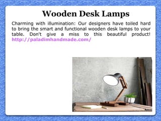 Wooden Desk Lamps
Charming with illumination: Our designers have toiled hard
to bring the smart and functional wooden desk lamps to your
table. Don't give a miss to this beautiful product!
http://paladimhandmade.com/
 