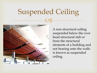 
Suspended Ceiling
A non structural ceiling
suspended below the over
head structural slab or
from the structural
elements of a building and
not bearing onto the walls
is known as suspended
ceiling.
 