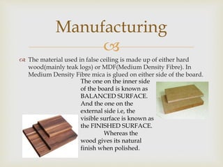 
 The material used in false ceiling is made up of either hard
wood(mainly teak logs) or MDF(Medium Density Fibre). In
Medium Density Fibre mica is glued on either side of the board.
Manufacturing
The one on the inner side
of the board is known as
BALANCED SURFACE.
And the one on the
external side i.e, the
visible surface is known as
the FINISHED SURFACE.
Whereas the
wood gives its natural
finish when polished.
 