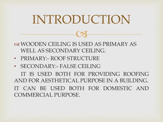 
 WOODEN CEILING IS USED AS PRIMARY AS
WELL AS SECONDARY CEILING.
• PRIMARY:- ROOF STRUCTURE
• SECONDARY:- FALSE CEILING
IT IS USED BOTH FOR PROVIDING ROOFING
AND FOR AESTHETICAL PURPOSE IN A BUILDING.
IT CAN BE USED BOTH FOR DOMESTIC AND
COMMERCIAL PURPOSE.
INTRODUCTION
 