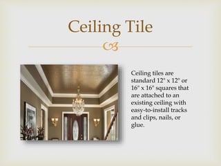 
Ceiling Tile
Ceiling tiles are
standard 12" x 12" or
16" x 16" squares that
are attached to an
existing ceiling with
easy-to-install tracks
and clips, nails, or
glue.
 