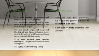 ADVANTAGES
• It is more resistant to moisture and
heat compared to solid hardwood.
• It’s construction method makes it more
stable than a piece of solid wood; it is less
likely to buckle or gap.
• You can install engineered hardwood
flooring at any level, including below
ground. In contrast, solid hardwood floors
cannot be installed in basements.
• It is more attractive than laminate
flooring and cheaper than comparable solid
wood planks.
• It is highly durable and long-lasting
DISADVANTAGES
• There are very few drawbacks,
but tongue-and-groove is harder to
install than click-lock.
• It can be a lot more expensive than
laminate
 
