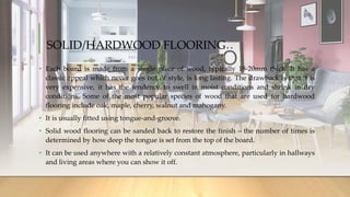 SOLID/HARDWOOD FLOORING
• Each board is made from a single piece of wood, typically 18-20mm thick. It has a
classic appeal which never goes out of style, is long lasting. The drawback is that it is
very expensive, it has the tendency to swell in moist conditions and shrink in dry
conditions. Some of the most popular species of wood that are used for hardwood
flooring include oak, maple, cherry, walnut and mahogany.
• It is usually fitted using tongue-and-groove.
• Solid wood flooring can be sanded back to restore the finish – the number of times is
determined by how deep the tongue is set from the top of the board.
• It can be used anywhere with a relatively constant atmosphere, particularly in hallways
and living areas where you can show it off.
 