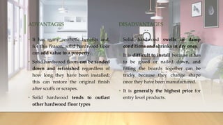 ADVANTAGES
• It has many aesthetic benefits and,
for this reason, solid hardwood floor
can add value to a property.
• Solid hardwood floors can be sanded
down and refinished regardless of
how long they have been installed;
this can restore the original finish
after scuffs or scrapes.
• Solid hardwood tends to outlast
other hardwood floor types
DISADVANTAGES
• Solid hardwood swells in damp
conditions and shrinks in dry ones.
• It is difficult to install because it has
to be glued or nailed down, and
fitting the boards together can be
tricky because they change shape
once they have been manufactured.
• It is generally the highest price for
entry level products.
 