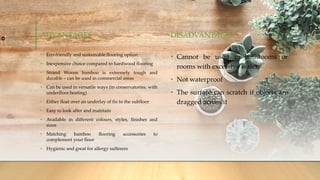 ADVANTAGES
• Eco-friendly and sustainable flooring option
• Inexpensive choice compared to hardwood flooring
• Strand Woven bamboo is extremely tough and
durable – can be used in commercial areas
• Can be used in versatile ways (in conservatories, with
underfloor heating)
• Either float over an underlay of fix to the subfloor
• Easy to look after and maintain
• Available in different colours, styles, finishes and
sizes
• Matching bamboo flooring accessories to
complement your floor
• Hygienic and great for allergy sufferers
DISADVANTAGES
• Cannot be used in bathrooms or
rooms with excessive water
• Not waterproof
• The surface can scratch if objects are
dragged across it
 