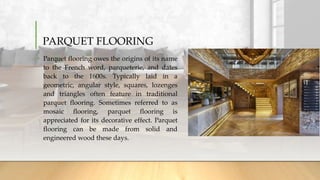 PARQUET FLOORING
• Parquet flooring owes the origins of its name
to the French word, parqueterie, and dates
back to the 1600s. Typically laid in a
geometric, angular style, squares, lozenges
and triangles often feature in traditional
parquet flooring. Sometimes referred to as
mosaic flooring, parquet flooring is
appreciated for its decorative effect. Parquet
flooring can be made from solid and
engineered wood these days.
 