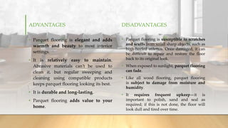 ADVANTAGES
• Parquet flooring is elegant and adds
warmth and beauty to most interior
settings.
• It is relatively easy to maintain.
Abrasive materials can’t be used to
clean it, but regular sweeping and
cleaning using compatible products
keeps parquet flooring looking its best.
• It is durable and long-lasting.
• Parquet flooring adds value to your
home.
DISADVANTAGES
• Parquet flooring is susceptible to scratches
and scuffs from small sharp objects, such as
high-heeled stilettos. Once damaged, it can
be difficult to repair and restore the floor
back to its original look.
• When exposed to sunlight, parquet flooring
can fade.
• Like all wood flooring, parquet flooring
is subject to damage from moisture and
humidity.
• It requires frequent upkeep—it is
important to polish, sand and seal as
required; if this is not done, the floor will
look dull and tired over time.
 