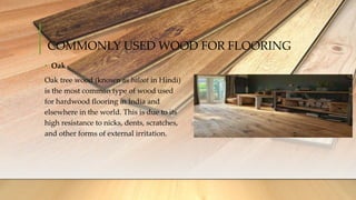COMMONLY USED WOOD FOR FLOORING
• Oak
Oak tree wood (known as baloot in Hindi)
is the most common type of wood used
for hardwood flooring in India and
elsewhere in the world. This is due to its
high resistance to nicks, dents, scratches,
and other forms of external irritation.
 