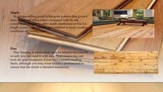 Maple
Its unique selling point is the grain pattern that gives a
more enhanced effect when compared with its oak
counterpart. Similar to other kinds mentioned in this list,
maple is also quite durable and resistant to most weather
conditions including rains.
Pine
Pine flooring is particularly easy to refinish because it’s
so soft, you can sand it with ease. That means you can
even do spot treatments if you find yourself needing
them, although you may want to hire a professional to
ensure that the finish is blended seamlessly.
 