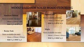 WOOD USED FOR SOLID WOOD FLOORING
• American Walnut
Sizes available (in mm)
• 18mm x 123mm x 600
• ₹450/ Sq ft-₹575/ Sq ft-
• Burma Teak
Sizes available (in mm)
• 18mm x 123mm x 910mm
• ₹280/ Sq ft-₹999/ Sq ft
• Natural Oak
Sizes available (in mm)
• 18mm x 123mm x 600
• ₹320/ Sq ft-₹575/ Sq ft
• Maple
Sizes available (in mm)
• 18mm x 123mm x 910mm
• ₹310/ Sq ft-₹450/ Sq ft
 