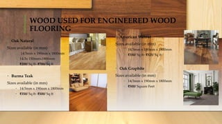 WOOD USED FOR ENGINEERED WOOD
FLOORING
• Oak Natural
Sizes available (in mm)
• 14/3mm x 190mm x 1800mm
• 14/3x 150mmx1800mm
• ₹200/ Sq ft- ₹700/ Sq ft
• Burma Teak
Sizes available (in mm)
• 14/3mm x 190mm x 1800mm
• ₹350/ Sq ft- ₹500/ Sq ft
• American Walnut
Sizes available (in mm)
• 14/3mm x 190mm x 1800mm
• ₹350/ Sq ft- ₹525/ Sq ft
• Oak Graphite
Sizes available (in mm)
• 14/3mm x 190mm x 1800mm
• ₹500/ Square Feet
 