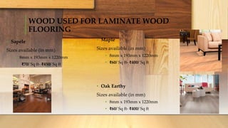 WOOD USED FOR LAMINATE WOOD
FLOORING
• Sapele
Sizes available (in mm)
• 8mm x 193mm x 1220mm
• ₹70/ Sq ft- ₹450/ Sq ft
• Maple
Sizes available (in mm)
• 8mm x 193mm x 1220mm
• ₹60/ Sq ft- ₹400/ Sq ft
• Oak Earthy
Sizes available (in mm)
• 8mm x 193mm x 1220mm
• ₹60/ Sq ft- ₹400/ Sq ft
 