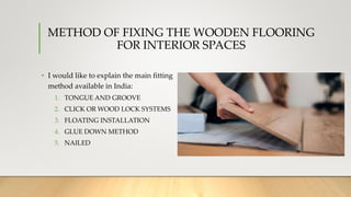 METHOD OF FIXING THE WOODEN FLOORING
FOR INTERIOR SPACES
• I would like to explain the main fitting
method available in India:
1. TONGUE AND GROOVE
2. CLICK OR WOOD LOCK SYSTEMS
3. FLOATING INSTALLATION
4. GLUE DOWN METHOD
5. NAILED
 