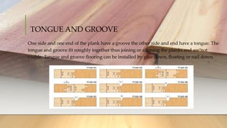 TONGUE AND GROOVE
One side and one end of the plank have a groove the other side and end have a tongue. The
tongue and groove fit roughly together thus joining or aligning the planks and are not
visible. Tongue and groove flooring can be installed by glue down, floating or nail down.
 