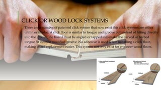 CLICK OR WOOD LOCK SYSTEMS
• There are a number of patented click system that now exist this click systems are either
unilin or fiboloc. A click floor is similar to tongue and groove but instead of fitting directly
into the groove, the board must be angled or tapped into make the curved or barbed
tongue fit into the modified groove. No adhesive is used when installing a click floor,
making board replacement easier. This system not only exist for engineer wood floors.
 
