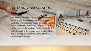 FLOATING INSTALLATION
A floating installation is where the flooring is laid
down in glue less manner on top of a layer of
underlay. The individual planks are locked together
using a wood lock system, and they are not glued
nailed down to the sub floor. By doing this the floor
is floating above the underlay, and can be laid on
top of existing tile or marble, without the risk of
damaging the subfloor
 