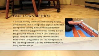 GLUE DOWN METHOD
Wooden flooring can be installed utilizing the glue
down method. This is an especially popular method for
solid parquet flooring installations on concrete sub
floors. additionally, engineered wood flooring may use
the glue down method as well. A layer of mastic is
placed ion to the subfloor using a trowel similar to
those used in laying ceramic tile. The wood pieces are
the laid on top of them. Glue and hammered into place
using a rubber mallet
 