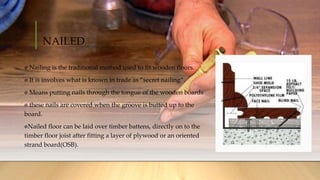 NAILED
Nailing is the traditional method used to fit wooden floors.
It is involves what is known in trade as ”secret nailing”.
Means putting nails through the tongue of the wooden boards
these nails are covered when the groove is butted up to the
board.
Nailed floor can be laid over timber battens, directly on to the
timber floor joist after fitting a layer of plywood or an oriented
strand board(OSB).
 