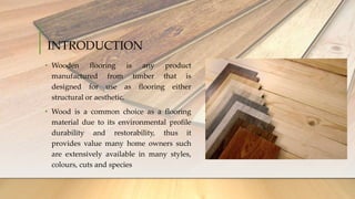 INTRODUCTION
• Wooden flooring is any product
manufactured from timber that is
designed for use as flooring either
structural or aesthetic.
• Wood is a common choice as a flooring
material due to its environmental profile
durability and restorability, thus it
provides value many home owners such
are extensively available in many styles,
colours, cuts and species
 