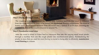 Hardwood
Step 1: Drying the rough wood
The rough sawn wood arrives at the factory with excessive moisture that must be removed
from the wood before it is ready to be turned into hardwood flooring components. The dryer is
heated and extracts excess moisture from the wood over a period of 10-30 days, ensuring the
moisture content of the wood is lowered to around 7%.
Step 2: Standardize wood sizes
After the wood is dried is it then feed to conveyors that take the varying sized wood planks
through a machine that cuts the rough planks into standard-sized pieces. Standardizing the
planks to sizes that are used for wood flooring is crucial to being able to efficiently manufacture
wood flooring in volume
 