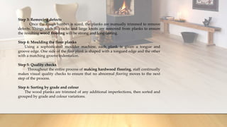 Step 3: Removing defects
Once the rough lumber is sized, the planks are manually trimmed to remove
defects. Things such as cracks and large knots are removed from planks to ensure
the resulting wood flooring will be strong and long-lasting.
Step 4: Moulding the floor planks
Using a sophisticated moulder machine, each plank is given a tongue and
groove edge. One side of the floor plank is shaped with a tongued edge and the other
with a matching groove indentation.
Step 5: Quality checks
Throughout the entire process of making hardwood flooring, staff continually
makes visual quality checks to ensure that no abnormal flooring moves to the next
step of the process.
Step 6: Sorting by grade and colour
The wood planks are trimmed of any additional imperfections, then sorted and
grouped by grade and colour variations.
 