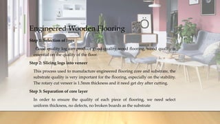 Engineered Wooden Flooring
Step 1: Selection of logs
Good quality log can produce good quality wood flooring, wood quality is
essential on the quality of the floor.
Step 2: Slicing logs into veneer
This process used to manufacture engineered flooring core and substrate, the
substrate quality is very important for the flooring, especially on the stability.
The rotary cut veneer is 1.5mm thickness and it need get dry after cutting.
Step 3: Separation of core layer
In order to ensure the quality of each piece of flooring, we need select
uniform thickness, no defects, no broken boards as the substrate
 