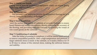 Step 4: Gluing core boards
Gluing will be done by professional equipment which can ensure gluing
uniformity, improve efficiency.
Step 5: Pressing core
Hot pressing is an important process for engineered flooring and it is
directly related to the quality of the floor.
Step 6: Sanding substrate
sand the surface and bottom of substrate at accurate thickness to ensure
board flatness and surface smoothness, thereby enhancing the accuracy of
the flooring, and providing a reliable warranty for pressing the veneer of
rare wood species on the substrate.
Step 7: Conditioning of substrate
After the initial processing is completed, it will be careful hand sorting
to remove unqualified products. After a high temperature and pressure, a
larger substrate stress is inside of the substate, so it needs a balance for 15
to 20 days to release of this internal stress, making the substrate balance
and stability.
 