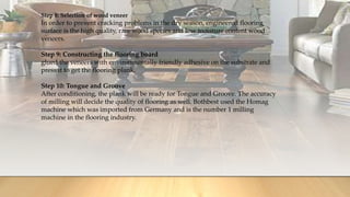 Step 8: Selection of wood veneer
In order to prevent cracking problems in the dry season, engineered flooring
surface is the high quality, rare wood species and low moisture content wood
veneers.
Step 9: Constructing the flooring board
glued the veneers with environmentally friendly adhesive on the substrate and
press it to get the flooring plank.
Step 10: Tongue and Groove
After conditioning, the plank will be ready for Tongue and Groove. The accuracy
of milling will decide the quality of flooring as well. Bothbest used the Homag
machine which was imported from Germany and is the number 1 milling
machine in the flooring industry.
 