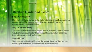 Bamboo Hardwood Floors
Step 1: Creating strips
Once harvested and moved to the factory, the round bamboo trunks are
cut into strips. The strips of heavy fibers are stacked together in
preparation for pressure treating.
Step 2: Pressure-treating
The stacks of bamboo strands are put into an oven and steamed under
very high pressure, in order to carbonize the bamboo fibers and infuse
them with a warm dark coffee color.
Step 3: Drying
Similar to making hardwood flooring, the bamboo fibers are then put into
warm dryers to remove excess moisture from the strands.
 