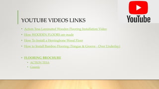 YOUTUBE VIDEOS LINKS
• Action Tesa Laminated Wooden Flooring Installation Video
• How WOODEN FLOORS are made
• How To Install a Herringbone Wood Floor
• How to Install Bamboo Flooring (Tongue & Groove - Over Underlay)
• FLOORING BROCHURE
• ACTION TESA
• Greenly
 