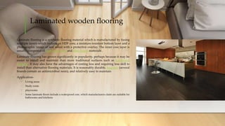 Laminated wooden flooring
• Laminate flooring is a synthetic flooring material which is manufactured by fusing
multiple layers which include an HDF core, a moisture resistant bottom layer and a
photographic image of real wood with a protective overlay. The inner core layer is
usually composed of melamine resin and fiber board materials .
• Laminate flooring has grown significantly in popularity, perhaps because it may be
easier to install and maintain than more traditional surfaces such as hardwood
flooring.. It may also have the advantages of costing less and requiring less skill to
install than alternative flooring materials. It is reasonably durable, hygienic (several
brands contain an antimicrobial resin), and relatively easy to maintain
• Application-
• Living areas
• Study room
• playrooms
• Some laminate floors include a waterproof core, which manufacturers claim are suitable for
bathrooms and kitchens
 