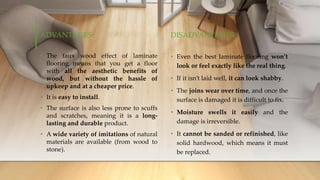 ADVANTAGES
• The faux wood effect of laminate
flooring means that you get a floor
with all the aesthetic benefits of
wood, but without the hassle of
upkeep and at a cheaper price.
• It is easy to install.
• The surface is also less prone to scuffs
and scratches, meaning it is a long-
lasting and durable product.
• A wide variety of imitations of natural
materials are available (from wood to
stone).
DISADVANTAGES
• Even the best laminate flooring won’t
look or feel exactly like the real thing.
• If it isn’t laid well, it can look shabby.
• The joins wear over time, and once the
surface is damaged it is difficult to fix.
• Moisture swells it easily and the
damage is irreversible.
• It cannot be sanded or refinished, like
solid hardwood, which means it must
be replaced.
 