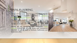 VINYL FLOORING
• Along with laminate, vinyl is one of the most popular
floor types. It is adaptable and comes in a fabulous
range of designs and finishes.
• Vinyl is highly resilient, which means it can be used
to simulate a variety of designs including ceramic,
hardwood, marble and stone.
• Owing to its durability and versatility, vinyl
flooring works well in both home and commercial
interiors. It can be used in kitchens, bathrooms and
bedrooms alike.
 